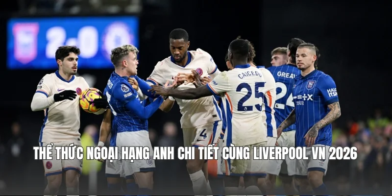 Thể thức Ngoại hạng Anh Chi Tiết Cùng Liverpool VN 2026